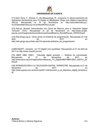 UNIVERSIDAD DE CUENCA
Autoras:
Tatiana Muñoz y Adriana Sigüenza 316
[11] Sant‟ Anna, F., Soares, C., De Albuquerque, R., Junqueria, S. Desenvolvimento de
Aplicações Declarativas para TV Digital no Middleware Ginga com Objetos Imperativos
NCLua, Recuperado el 19 de Noviembre en http://www.telemidia.puc-
rio.br/sites/telemidia.puc-rio.br/files/MCNCLua.pdf.
[12] Paucar, Ronald. Interactividad con Canal de Retorno para la Televisión Digital
Terrestre (TDT), Recuperado el 20 de Noviembre en http://www.ronald-
paucar.com/images/stories/conferencias/CanalRetorno_RonaldPaucar_UNTECS.pdf.
[13] Wiki.Ginga.org.ar. Cómo armar el ambiente de programación, Recuperado el 3 de
Abril de 2011 en
http://wiki.ginga.org.ar/doku.php?id=aprende:ambiente_de_programacion.
[14]RCASOFT, soluções em TV Digital com qualidade, Recuperado el 21 de Abril de
2011 en http://www.rcasoft.com.br/.
[15] ABNT NBR 15601. Televisão digital terrestre — Sistema de transmissão,
Recuperado el 21 de Noviembre de 2011 en
http://www.abnt.org.br/imagens/Normalizacao_TV_Digital/ABNTNBR15601_2007Vc_20
08.pdf.
[16] INTRODUCCIÓN A LA TELEVISIÓN DIGITAL TERRESTRE, Recuperado el 21 de
Noviembre de 2011 en
http://www.pyprey.com.ar/archivos/2011/introduccion_a_la_television_digital_terrestre.p
df.
 