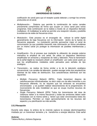 UNIVERSIDAD DE CUENCA
Autoras:
Tatiana Muñoz y Adriana Sigüenza 33
codificación de canal para que el receptor pueda detectar y corregir los errores
producidos en el canal.
 Multiplexación.- Sistema que permite la combinación de varios canales
previamente comprimidos de forma que ocupan un único canal para varios
programas. Esta combinación se la realiza a través de un dispositivo llamado
multiplexor. Al multiplexar la señal se permite una recepción robusta y posibilita
la existencia de redes de frecuencia única.
 Modulación.- Este proceso es el encargado de colocar la señal digital
generalmente de baja frecuencia con la información dentro de la banda de
frecuencia asignada. La modulación permite aprovechar mejor el canal de
comunicación ya que posibilita transmitir más información en forma simultánea
por un mismo canal y/o proteger la información de posibles interferencias y
ruidos.
 Amplificación.- Es el proceso que mediante la utilización de energía externa
intensifica la amplitud de una señal. Se utiliza un dispositivo electrónico
amplificador en emisores y receptores de radio y televisión. Para la transmisión
de la señal digital es necesario añadir un amplificador por cada canal usado ya
que los amplificadores instalados están pensados para señales de tipo
analógico.
 Transmisión.- se realiza de forma similar a la de la televisión analógica
convencional. Los canales de televisión pueden escoger entre dos arquitecturas
distintas de las redes de distribución. Sus características distintivas son las
siguientes:
 Multiple Frecuency Network (MFN).- Cada transmisor dispone de
radiofrecuencias individualizadas, es decir cada uno de ellos transmite a una
frecuencia diferente, no se requiere que los emisores se encuentren
sincronizados y se pueden realizar desconexiones de la programación. El
inconveniente de esta modalidad es que se ocupa muchos recursos de
frecuencias.
 Single Frecuency Network (SFN) Todos los transmisores del área de
cobertura radian a la misma frecuencia y todas las emisiones deben estar
moduladas con la misma señal y tienen que estar sincronizados todos los
transmisores. Permiten un mejor aprovechamiento de los recursos del
espectro y su planificación es más sencilla.
2.5.2 Recepción
Durante esta etapa, la antena de la vivienda captura la energía electromagnética
irradiada por un transmisor terrestre y la transforma a energía eléctrica. Esta señal
 