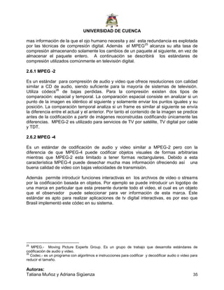 UNIVERSIDAD DE CUENCA
Autoras:
Tatiana Muñoz y Adriana Sigüenza 35
mas información de la que el ojo humano necesita y así esta redundancia es explotada
por las técnicas de compresión digital. Además el MPEG25
alcanza su alta tasa de
compresión almacenando solamente los cambios de un paquete al siguiente, en vez de
almacenar el paquete entero. A continuación se describirá los estándares de
compresión utilizados comúnmente en televisión digital.
2.6.1 MPEG -2
Es un estándar para compresión de audio y video que ofrece resoluciones con calidad
similar a CD de audio, siendo suficiente para la mayoría de sistemas de televisión.
Utiliza códecs26
de bajas perdidas. Para la compresión existen dos tipos de
comparación: espacial y temporal. La comparación espacial consiste en analizar si un
punto de la imagen es idéntico al siguiente y solamente enviar los puntos iguales y su
posición. La comparación temporal analiza si un frame es similar al siguiente se envía
la diferencia entre el actual y el anterior. Por tanto el contenido de la imagen se predice
antes de la codificación a partir de imágenes reconstruidas codificando únicamente las
diferencias. MPEG-2 es utilizado para servicios de TV por satélite, TV digital por cable
y TDT.
2.6.2 MPEG -4
Es un estándar de codificación de audio y video similar a MPEG-2 pero con la
diferencia de que MPEG-4 puede codificar objetos visuales de formas arbitrarias
mientras que MPEG-2 esta limitado a tener formas rectangulares. Debido a esta
característica MPEG-4 puede desechar mucha mas información ofreciendo así una
buena calidad de video con bajas velocidades de transmisión.
Además permite introducir funciones interactivas en los archivos de video o streams
por la codificación basada en objetos. Por ejemplo se puede introducir un logotipo de
una marca en particular que esta presente durante todo el video, el cual es un objeto
que el observador puede seleccionar para ver información de esta marca. Este
estándar es apto para realizar aplicaciones de tv digital interactivas, es por eso que
Brasil implementó este códec en su sistema.
25
MPEG.- Moving Picture Experts Group. Es un grupo de trabajo que desarrolla estándares de
codificación de audio y video.
26
Codec.- es un programa con algoritmos e instrucciones para codificar y decodificar audio o video para
reducir el tamaño.
 