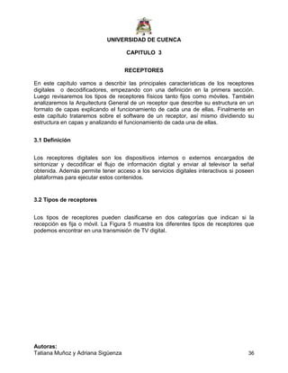 UNIVERSIDAD DE CUENCA
Autoras:
Tatiana Muñoz y Adriana Sigüenza 36
CAPITULO 3
RECEPTORES
En este capítulo vamos a describir las principales características de los receptores
digitales o decodificadores, empezando con una definición en la primera sección.
Luego revisaremos los tipos de receptores físicos tanto fijos como móviles. También
analizaremos la Arquitectura General de un receptor que describe su estructura en un
formato de capas explicando el funcionamiento de cada una de ellas. Finalmente en
este capítulo trataremos sobre el software de un receptor, así mismo dividiendo su
estructura en capas y analizando el funcionamiento de cada una de ellas.
3.1 Definición
Los receptores digitales son los dispositivos internos o externos encargados de
sintonizar y decodificar el flujo de información digital y enviar al televisor la señal
obtenida. Además permite tener acceso a los servicios digitales interactivos si poseen
plataformas para ejecutar estos contenidos.
3.2 Tipos de receptores
Los tipos de receptores pueden clasificarse en dos categorías que indican si la
recepción es fija o móvil. La Figura 5 muestra los diferentes tipos de receptores que
podemos encontrar en una transmisión de TV digital.
 