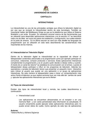 UNIVERSIDAD DE CUENCA
Autoras:
Tatiana Muñoz y Adriana Sigüenza 43
CAPITULO 4
INTERACTIVIDAD
La interactividad es una de las principales ventajas que ofrece la televisión digital es
por eso que se revisará la interactividad dentro de esta tecnología. También es
importante hablar del Middleware Ginga ya que es la plataforma que utiliza el Sistema
Brasileño y por ende Ecuador. Es necesario conocer acerca de las herramientas que
se utilizarán para desarrollar aplicaciones interactivas y en la sección 4.7 se describirá
cada una de ellas así como los pasos de instalación y configuración, los cuales estarán
en la parte de anexos. En la última sección se verá con más detalle los lenguajes de
programación que se utilizarán en esta tesis describiendo las características más
importantes de los mismos.
4.1 Interactividad en Televisión Digital
Dentro de la televisión digital la interactividad es la capacidad de ofrecer al
telespectador contenidos adicionales a la programación como por ejemplo participar en
concursos, votaciones, comprar productos o servicios. Estas aplicaciones interactivas
complementan la programación y es el usuario quién decide si desea verlos y cuando.
A través de un canal de retorno4
se establece la comunicación con el emisor, cuando el
telespectador desea participar e influir en los programas de televisión. Además los
operadores o canales de televisión tienen que presentar un pequeño menú interactivo
para indicar al usuario que puede ver una aplicación o un grupo de aplicaciones
interactivas. De esta manera el telespectador pasa a tener un comportamiento más
activo frente al televisor ya que realiza acciones que van más allá del cambio de canal
y ejecutar las aplicaciones interactivas que se le ofertan
4.2 Tipos de interactividad
Existen dos tipos de interactividad local y remota, las cuales describiremos a
continuación.
 Interactividad Local
Las aplicaciones se encuentran almacenadas en el receptor o en una
memoria flash y con cierta periodicidad esta información es actualizada. El
usuario únicamente puede ejecutar estas aplicaciones interactivas pero no
puede enviar datos de vuelta. Como ejemplo de este tipo de aplicaciones
 