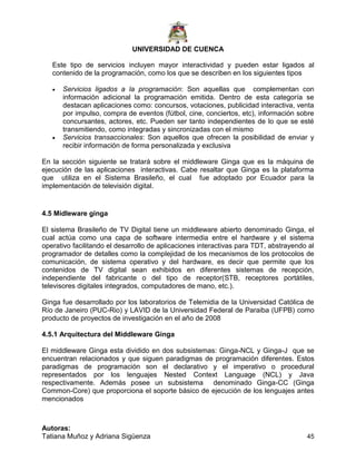 UNIVERSIDAD DE CUENCA
Autoras:
Tatiana Muñoz y Adriana Sigüenza 45
Este tipo de servicios incluyen mayor interactividad y pueden estar ligados al
contenido de la programación, como los que se describen en los siguientes tipos
 Servicios ligados a la programación: Son aquellas que complementan con
información adicional la programación emitida. Dentro de esta categoría se
destacan aplicaciones como: concursos, votaciones, publicidad interactiva, venta
por impulso, compra de eventos (fútbol, cine, conciertos, etc), información sobre
concursantes, actores, etc. Pueden ser tanto independientes de lo que se esté
transmitiendo, como integradas y sincronizadas con el mismo
 Servicios transaccionales: Son aquellos que ofrecen la posibilidad de enviar y
recibir información de forma personalizada y exclusiva
En la sección siguiente se tratará sobre el middleware Ginga que es la máquina de
ejecución de las aplicaciones interactivas. Cabe resaltar que Ginga es la plataforma
que utiliza en el Sistema Brasileño, el cual fue adoptado por Ecuador para la
implementación de televisión digital.
4.5 Midleware ginga
El sistema Brasileño de TV Digital tiene un middleware abierto denominado Ginga, el
cual actúa como una capa de software intermedia entre el hardware y el sistema
operativo facilitando el desarrollo de aplicaciones interactivas para TDT, abstrayendo al
programador de detalles como la complejidad de los mecanismos de los protocolos de
comunicación, de sistema operativo y del hardware, es decir que permite que los
contenidos de TV digital sean exhibidos en diferentes sistemas de recepción,
independiente del fabricante o del tipo de receptor(STB, receptores portátiles,
televisores digitales integrados, computadores de mano, etc.).
Ginga fue desarrollado por los laboratorios de Telemidia de la Universidad Católica de
Río de Janeiro (PUC-Rio) y LAVID de la Universidad Federal de Paraiba (UFPB) como
producto de proyectos de investigación en el año de 2008
4.5.1 Arquitectura del Middleware Ginga
El middleware Ginga esta dividido en dos subsistemas: Ginga-NCL y Ginga-J que se
encuentran relacionados y que siguen paradigmas de programación diferentes. Estos
paradigmas de programación son el declarativo y el imperativo o procedural
representados por los lenguajes Nested Context Language (NCL) y Java
respectivamente. Además posee un subsistema denominado Ginga-CC (Ginga
Common-Core) que proporciona el soporte básico de ejecución de los lenguajes antes
mencionados
 