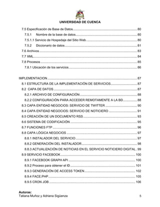 UNIVERSIDAD DE CUENCA
Autoras:
Tatiana Muñoz y Adriana Sigüenza 5
7.5 Especificación de Base de Datos......................................................................... 80
7.5.1 Nombre de la base de datos...................................................................... 80
7.5.1.1 Servicio de Hospedaje del Sitio Web.......................................................... 80
7.5.2 Diccionario de datos .................................................................................. 81
7.6 Archivos ............................................................................................................... 83
7.7 XML...................................................................................................................... 84
7.8 Procesos.............................................................................................................. 85
7.8.1 Ubicación de los servicios.............................................................................. 86
IMPLEMENTACION...................................................................................................... 87
8.1 ESTRUCTURA DE LA IMPLEMENTACIÓN DE SERVICIOS.............................. 87
8.2 CAPA DE DATOS............................................................................................... 87
8.2.1 ARCHIVO DE CONFIGURACIÓN................................................................. 88
8.2.2 CONFIGURACIÓN PARA ACCEDER REMOTAMENTE A LA BD................ 88
8.3 CAPA ENTIDAD NEGOCIOS: SERVICIO DE TWITTER .................................... 90
8.4 CAPA ENTIDAD NEGOCIOS: SERVICIO DE NOTICIERO ................................ 91
8.5 CREACIÓN DE UN DOCUMENTO RSS ............................................................. 93
8.6 SISTEMA DE CODIFICACIÓN ............................................................................ 95
8.7 FUNCIONES FTP ................................................................................................ 96
8.8 CAPA LÓGICA NEGOCIOS ................................................................................ 97
8.8.1 INSTALADOR DEL SERVICIO...................................................................... 97
8.8.2 GENERACIÓN DEL INSTALADOR............................................................... 98
8.8.3 ACTUALIZACIÓN DE NOTICIAS EN EL SERVICIO NOTICIERO DIGITAL . 99
8.9 SERVICIO FACEBOOK..................................................................................... 100
8.9.1 FACEBOOK GRAPH API ............................................................................ 100
8.9.2 Proceso para obtener el ID.......................................................................... 101
8.9.3 GENERACIÓN DE ACCESS TOKEN.......................................................... 102
8.9.4 FACE.PHP................................................................................................... 105
8.9.5 CRON JOB .................................................................................................. 106
 