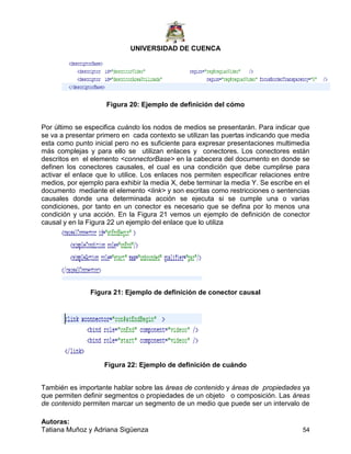 UNIVERSIDAD DE CUENCA
Autoras:
Tatiana Muñoz y Adriana Sigüenza 54
Figura 20: Ejemplo de definición del cómo
Por último se especifica cuándo los nodos de medios se presentarán. Para indicar que
se va a presentar primero en cada contexto se utilizan las puertas indicando que media
esta como punto inicial pero no es suficiente para expresar presentaciones multimedia
más complejas y para ello se utilizan enlaces y conectores. Los conectores están
descritos en el elemento <connectorBase> en la cabecera del documento en donde se
definen los conectores causales, el cual es una condición que debe cumplirse para
activar el enlace que lo utilice. Los enlaces nos permiten especificar relaciones entre
medios, por ejemplo para exhibir la media X, debe terminar la media Y. Se escribe en el
documento mediante el elemento <link> y son escritas como restricciones o sentencias
causales donde una determinada acción se ejecuta si se cumple una o varias
condiciones, por tanto en un conector es necesario que se defina por lo menos una
condición y una acción. En la Figura 21 vemos un ejemplo de definición de conector
causal y en la Figura 22 un ejemplo del enlace que lo utiliza
Figura 21: Ejemplo de definición de conector causal
Figura 22: Ejemplo de definición de cuándo
También es importante hablar sobre las áreas de contenido y áreas de propiedades ya
que permiten definir segmentos o propiedades de un objeto o composición. Las áreas
de contenido permiten marcar un segmento de un medio que puede ser un intervalo de
 