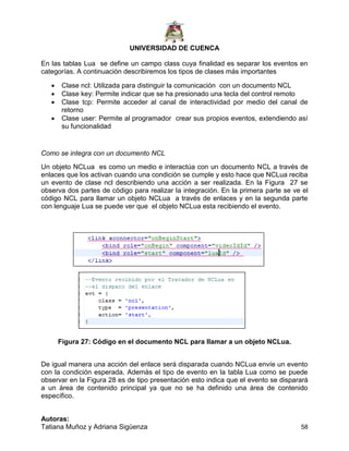 UNIVERSIDAD DE CUENCA
Autoras:
Tatiana Muñoz y Adriana Sigüenza 58
En las tablas Lua se define un campo class cuya finalidad es separar los eventos en
categorías. A continuación describiremos los tipos de clases más importantes
 Clase ncl: Utilizada para distinguir la comunicación con un documento NCL
 Clase key: Permite indicar que se ha presionado una tecla del control remoto
 Clase tcp: Permite acceder al canal de interactividad por medio del canal de
retorno
 Clase user: Permite al programador crear sus propios eventos, extendiendo así
su funcionalidad
Como se integra con un documento NCL
Un objeto NCLua es como un medio e interactúa con un documento NCL a través de
enlaces que los activan cuando una condición se cumple y esto hace que NCLua reciba
un evento de clase ncl describiendo una acción a ser realizada. En la Figura 27 se
observa dos partes de código para realizar la integración. En la primera parte se ve el
código NCL para llamar un objeto NCLua a través de enlaces y en la segunda parte
con lenguaje Lua se puede ver que el objeto NCLua esta recibiendo el evento.
Figura 27: Código en el documento NCL para llamar a un objeto NCLua.
De igual manera una acción del enlace será disparada cuando NCLua envíe un evento
con la condición esperada. Además el tipo de evento en la tabla Lua como se puede
observar en la Figura 28 es de tipo presentación esto indica que el evento se disparará
a un área de contenido principal ya que no se ha definido una área de contenido
específico.
 
