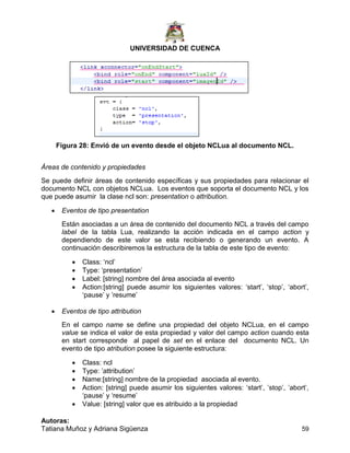 UNIVERSIDAD DE CUENCA
Autoras:
Tatiana Muñoz y Adriana Sigüenza 59
Figura 28: Envió de un evento desde el objeto NCLua al documento NCL.
Áreas de contenido y propiedades
Se puede definir áreas de contenido específicas y sus propiedades para relacionar el
documento NCL con objetos NCLua. Los eventos que soporta el documento NCL y los
que puede asumir la clase ncl son: presentation o attribution.
 Eventos de tipo presentation
Están asociadas a un área de contenido del documento NCL a través del campo
label de la tabla Lua, realizando la acción indicada en el campo action y
dependiendo de este valor se esta recibiendo o generando un evento. A
continuación describiremos la estructura de la tabla de este tipo de evento:
 Class: „ncl‟
 Type: „presentation‟
 Label: [string] nombre del área asociada al evento
 Action:[string] puede asumir los siguientes valores: „start‟, „stop‟, „abort‟,
„pause‟ y ‟resume‟
 Eventos de tipo attribution
En el campo name se define una propiedad del objeto NCLua, en el campo
value se indica el valor de esta propiedad y valor del campo action cuando esta
en start corresponde al papel de set en el enlace del documento NCL. Un
evento de tipo atribution posee la siguiente estructura:
 Class: ncl
 Type: ‟attribution‟
 Name:[string] nombre de la propiedad asociada al evento.
 Action: [string] puede asumir los siguientes valores: „start‟, ‟stop‟, ‟abort‟,
„pause‟ y „resume‟
 Value: [string] valor que es atribuido a la propiedad
 