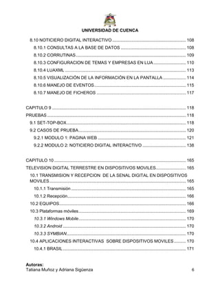 UNIVERSIDAD DE CUENCA
Autoras:
Tatiana Muñoz y Adriana Sigüenza 6
8.10 NOTICIERO DIGITAL INTERACTIVO ............................................................. 108
8.10.1 CONSULTAS A LA BASE DE DATOS ...................................................... 108
8.10.2 CORRUTINAS........................................................................................... 109
8.10.3 CONFIGURACION DE TEMAS Y EMPRESAS EN LUA........................... 110
8.10.4 LUAXML .................................................................................................... 113
8.10.5 VISUALIZACIÓN DE LA INFORMACIÓN EN LA PANTALLA ................... 114
8.10.6 MANEJO DE EVENTOS............................................................................ 115
8.10.7 MANEJO DE FICHEROS .......................................................................... 117
CAPITULO 9 ............................................................................................................... 118
PRUEBAS................................................................................................................... 118
9.1 SET-TOP-BOX................................................................................................... 118
9.2 CASOS DE PRUEBA......................................................................................... 120
9.2.1 MODULO 1: PAGINA WEB ......................................................................... 121
9.2.2 MODULO 2: NOTICIERO DIGITAL INTERACTIVO .................................... 138
CAPITULO 10 ............................................................................................................. 165
TELEVISION DIGITAL TERRESTRE EN DISPOSITIVOS MOVILES......................... 165
10.1 TRANSMISION Y RECEPCION DE LA SENAL DIGITAL EN DISPOSITIVOS
MOVILES................................................................................................................. 165
10.1.1 Transmisión ............................................................................................... 165
10.1.2 Recepción.................................................................................................. 166
10.2 EQUIPOS......................................................................................................... 166
10.3 Plataformas móviles......................................................................................... 169
10.3.1 Windows Mobile......................................................................................... 170
10.3.2 Android ...................................................................................................... 170
10.3.3 SYMBIAN................................................................................................... 170
10.4 APLICACIONES INTERACTIVAS SOBRE DISPOSITIVOS MOVILES.......... 170
10.4.1 BRASIL...................................................................................................... 171
 