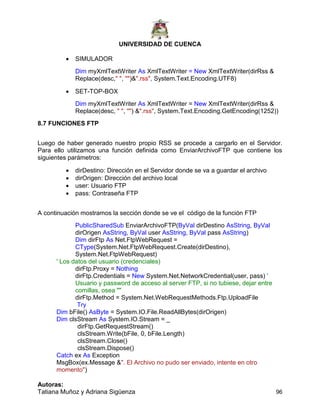 UNIVERSIDAD DE CUENCA
Autoras:
Tatiana Muñoz y Adriana Sigüenza 96
 SIMULADOR
Dim myXmlTextWriter As XmlTextWriter = New XmlTextWriter(dirRss &
Replace(desc," ", "")&".rss", System.Text.Encoding.UTF8)
 SET-TOP-BOX
Dim myXmlTextWriter As XmlTextWriter = New XmlTextWriter(dirRss &
Replace(desc, " ", "") &".rss", System.Text.Encoding.GetEncoding(1252))
8.7 FUNCIONES FTP
Luego de haber generado nuestro propio RSS se procede a cargarlo en el Servidor.
Para ello utilizamos una función definida como EnviarArchivoFTP que contiene los
siguientes parámetros:
 dirDestino: Dirección en el Servidor donde se va a guardar el archivo
 dirOrigen: Dirección del archivo local
 user: Usuario FTP
 pass: Contraseña FTP
A continuación mostramos la sección donde se ve el código de la función FTP
PublicSharedSub EnviarArchivoFTP(ByVal dirDestino AsString, ByVal
dirOrigen AsString, ByVal user AsString, ByVal pass AsString)
Dim dirFtp As Net.FtpWebRequest =
CType(System.Net.FtpWebRequest.Create(dirDestino),
System.Net.FtpWebRequest)
' Los datos del usuario (credenciales)
dirFtp.Proxy = Nothing
dirFtp.Credentials = New System.Net.NetworkCredential(user, pass) '
Usuario y password de acceso al server FTP, si no tubiese, dejar entre
comillas, osea ""
dirFtp.Method = System.Net.WebRequestMethods.Ftp.UploadFile
Try
Dim bFile() AsByte = System.IO.File.ReadAllBytes(dirOrigen)
Dim clsStream As System.IO.Stream = _
dirFtp.GetRequestStream()
clsStream.Write(bFile, 0, bFile.Length)
clsStream.Close()
clsStream.Dispose()
Catch ex As Exception
MsgBox(ex.Message &". El Archivo no pudo ser enviado, intente en otro
momento")
 