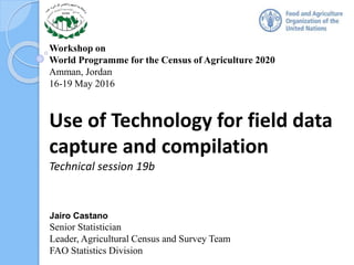 Workshop on
World Programme for the Census of Agriculture 2020
Amman, Jordan
16-19 May 2016
Use of Technology for field data
capture and compilation
Technical session 19b
Jairo Castano
Senior Statistician
Leader, Agricultural Census and Survey Team
FAO Statistics Division
 