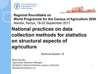Regional Roundtable on
World Programme for the Census of Agriculture 2020
Nairobi, Kenya, 18-22 September 2017
National practices on data
collection methods for statistics
on structural aspects of
agriculture
Technical Session 19
1
Brian Kaseke
Agriculture Statistics Manager
Zimbabwe National Statistics Agency (Zimstat)
bkaseke@zimstat.co.zw
 