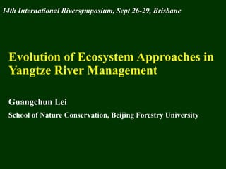 14th International Riversymposium, Sept 26-29, Brisbane




 Evolution of Ecosystem Approaches in
 Yangtze River Management

 Guangchun Lei
 School of Nature Conservation, Beijing Forestry University
 