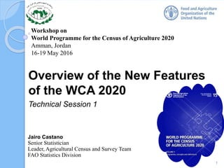 Workshop on
World Programme for the Census of Agriculture 2020
Amman, Jordan
16-19 May 2016
Overview of the New Features
of the WCA 2020
Technical Session 1
1
Jairo Castano
Senior Statistician
Leader, Agricultural Census and Survey Team
FAO Statistics Division
 