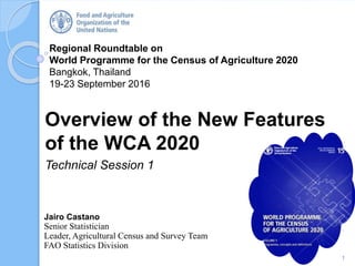 Regional Roundtable on
World Programme for the Census of Agriculture 2020
Bangkok, Thailand
19-23 September 2016
Overview of the New Features
of the WCA 2020
Technical Session 1
1
Jairo Castano
Senior Statistician
Leader, Agricultural Census and Survey Team
FAO Statistics Division
 