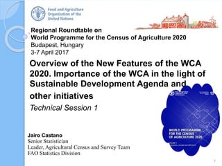 Regional Roundtable on
World Programme for the Census of Agriculture 2020
Budapest, Hungary
3-7 April 2017
Overview of the New Features of the WCA
2020. Importance of the WCA in the light of
Sustainable Development Agenda and
other initiatives
Technical Session 1
1
Jairo Castano
Senior Statistician
Leader, Agricultural Census and Survey Team
FAO Statistics Division
 