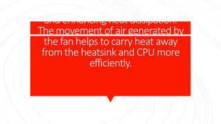 role is to force air through the fins
of the heatsink, increasing airflow
and enhancing heat dissipation.
The movement of air generated by
the fan helps to carry heat away
from the heatsink and CPU more
efficiently.
 
