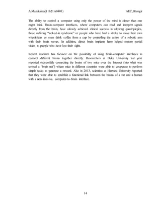 A.Manikanta(11621A0401) AEC,Bhongir
14
The ability to control a computer using only the power of the mind is closer than one
might think. Brain-computer interfaces, where computers can read and interpret signals
directly from the brain, have already achieved clinical success in allowing quadriplegics,
those suffering “locked-in syndrome” or people who have had a stroke to move their own
wheelchairs or even drink coffee from a cup by controlling the action of a robotic arm
with their brain waves. In addition, direct brain implants have helped restore partial
vision to people who have lost their sight.
Recent research has focused on the possibility of using brain-computer interfaces to
connect different brains together directly. Researchers at Duke University last year
reported successfully connecting the brains of two mice over the Internet (into what was
termed a “brain net”) where mice in different countries were able to cooperate to perform
simple tasks to generate a reward. Also in 2013, scientists at Harvard University reported
that they were able to establish a functional link between the brains of a rat and a human
with a non-invasive, computer-to-brain interface.
 