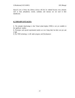 A.Manikanta(11621A0401) AEC,Bhongir
27
disposal costs of these tiny delivery devices will also be minimal because toxic elements
such as lead, phosphorus, arsenic, cadmium, and mercury are not used in their
manufacture.
6.2 DISADVANTAGES:
1. The principle disadvantage is that Virtual retinal display (VRD) is not yet available in
the significant number.
2. Prototypes and special experimental models are now being built, but their cost per unit
is high.
3. The VRD technology is still under progress and Development.
 