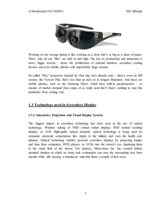 A.Manikanta(11621A0401) AEC,Bhongir
3
Working on the average laptop is like working on a desk that’s as big as a sheet of paper.
That’s why all our “files” are half an inch high. The key to productivity and immersion is
more, bigger screens - hence the proliferation of external monitors, secondary reading
devices and even mobile phones with improbably large screens.
So-called “Pico” projectors (named for their tiny size) already exist - there’s even an HD
version, the Forever Plus, that’s less than an inch on its longest dimension. And there are
mobile phones, such as the Samsung Show, which have built-in picoprojectors - so
outside of market demand (how many of us really need this?) there’s nothing to stop this
prediction from coming true.
1.3 Technology used in Screenless Display
1.3.1. Interactive Projection and Visual Display System
The biggest impact in screenless technology has been seen in the use of optical
technology. Whether talking of VRD (virtual retinal display), RSD (retinal scanning
display) or LOE (light-guide optical element), optical technology is being used by
consumer electronic corporations like Apple to the military and even the health care
industry. Optical technology enables personal screenless displays by projecting images
and data from computers, DVD players, or VCRs into the viewer's eye, displaying them
in the visual field of the viewer. For instance, Microvision Inc. has created helmet
mounted displays in which an Army tank commander can view the surrounding area from
topside while still viewing a translucent map that floats a couple of feet away.
 