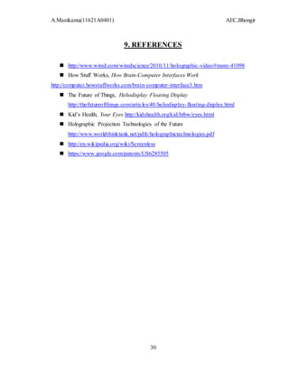 A.Manikanta(11621A0401) AEC,Bhongir
30
9. REFERENCES
 http://www.wired.com/wiredscience/2010/11/holographic-video/#more-41098
 How Stuff Works, How Brain-Computer Interfaces Work
http://computer.howstuffworks.com/brain-computer-interface3.htm
 The Future of Things, Heliodisplay Floating Display
http://thefutureofthings.com/articles/40/heliodisplay-floating-display.html
 Kid’s Health, Your Eyes http://kidshealth.org/kid/htbw/eyes.html
 Holographic Projection Technologies of the Future
http://www.worldthinktank.net/pdfs/holographictechnologies.pdf
 http://en.wikipedia.org/wiki/Screenless
 https://www.google.com/patents/US6285505
 
