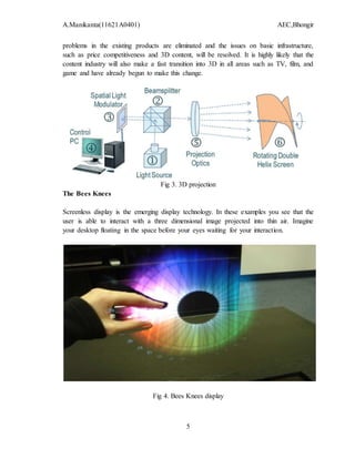 A.Manikanta(11621A0401) AEC,Bhongir
5
problems in the existing products are eliminated and the issues on basic infrastructure,
such as price competitiveness and 3D content, will be resolved. It is highly likely that the
content industry will also make a fast transition into 3D in all areas such as TV, film, and
game and have already begun to make this change.
Fig 3. 3D projection
The Bees Knees
Screenless display is the emerging display technology. In these examples you see that the
user is able to interact with a three dimensional image projected into thin air. Imagine
your desktop floating in the space before your eyes waiting for your interaction.
Fig 4. Bees Knees display
 