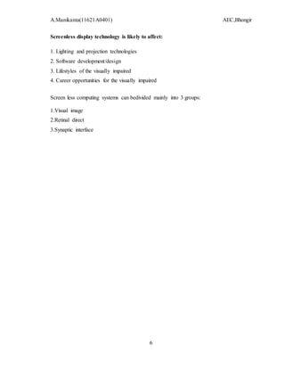 A.Manikanta(11621A0401) AEC,Bhongir
6
Screenless display technology is likely to affect:
1. Lighting and projection technologies
2. Software development/design
3. Lifestyles of the visually impaired
4. Career opportunities for the visually impaired
Screen less computing systems can bedivided mainly into 3 groups:
1.Visual image
2.Retinal direct
3.Synaptic interface
 