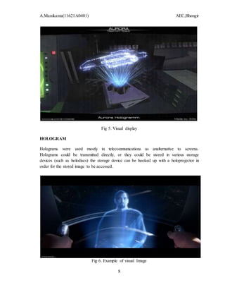 A.Manikanta(11621A0401) AEC,Bhongir
8
Fig 5. Visual display
HOLOGRAM
Holograms were used mostly in telecommunications as analternative to screens.
Holograms could be transmitted directly, or they could be stored in various storage
devices (such as holodiscs) the storage device can be hooked up with a holoprojector in
order for the stored image to be accessed.
Fig 6. Example of visual Image
 