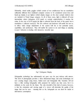 A.Manikanta(11621A0401) AEC,Bhongir
9
Debatably, virtual reality goggles (which consist of two smallscreens but are nonetheless
sufficiently different from traditional computer screens to be considered screen less) and
heads-up display in jet fighters (which display images on the clear cockpit window) also
are included in Visual Image category. In all of these cases, light is reflected off some
intermediate object (hologram, LCD panel, or cockpit window)before it reaches the
retina. In the case of LCD panels the light is refracted from the back of the panel, but is
nonetheless a reflected source[3]. The new software and hardware will enable the user to,
in effect; make design adjustments in the system tofit his or her particular needs,
capabilities, and preferences. They will enable the system to do such things as adjusting
to users’ behaviors in dealing with interactive movable type.
Fig 7. Hologram Display
Holographic technology has unfortunately not gone very far past trickery with mirrors.
This form of photography provides a three dimensional image, and some technologies are
now creating images using lenses, helium neon and holographic film. Scientists will not
have a fully working holographic table prepared for market any time soon, but it is
definitely on the cards for the future. The only downfall of this kind of system, however,
is that the orientation and viewing angle of a viewer will determine the quality of the
image that can be seen – meaning that so far, holographs are not ideal for media or
information consumption.
 