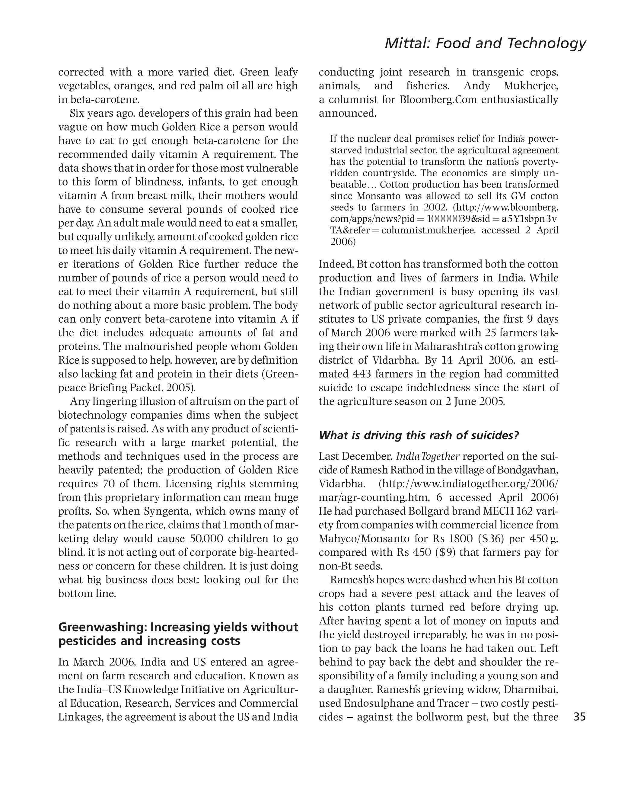 Mittal: Food and Technology
corrected with a more varied diet. Green leafy          conducting joint research in transgenic crops,
vegetables, oranges, and red palm oil all are high      animals, and fisheries. Andy Mukherjee,
in beta-carotene.                                       a columnist for Bloomberg.Com enthusiastically
   Six years ago, developers of this grain had been     announced,
vague on how much Golden Rice a person would
have to eat to get enough beta-carotene for the           If the nuclear deal promises relief for India’s power-
recommended daily vitamin A requirement. The              starved industrial sector, the agricultural agreement
                                                          has the potential to transform the nation’s poverty-
data shows that in order for those most vulnerable        ridden countryside. The economics are simply un-
to this form of blindness, infants, to get enough         beatabley Cotton production has been transformed
vitamin A from breast milk, their mothers would           since Monsanto was allowed to sell its GM cotton
have to consume several pounds of cooked rice             seeds to farmers in 2002. (http://www.bloomberg.
per day. An adult male would need to eat a smaller,       com/apps/news?pid ¼ 10000039&sid ¼ a5Y1sbpn3v
                                                          TA&refer ¼ columnist_mukherjee, accessed 2 April
but equally unlikely, amount of cooked golden rice        2006)
to meet his daily vitamin A requirement. The new-
er iterations of Golden Rice further reduce the         Indeed, Bt cotton has transformed both the cotton
number of pounds of rice a person would need to         production and lives of farmers in India. While
eat to meet their vitamin A requirement, but still      the Indian government is busy opening its vast
do nothing about a more basic problem. The body         network of public sector agricultural research in-
can only convert beta-carotene into vitamin A if        stitutes to US private companies, the first 9 days
the diet includes adequate amounts of fat and           of March 2006 were marked with 25 farmers tak-
proteins. The malnourished people whom Golden           ing their own life in Maharashtra’s cotton growing
Rice is supposed to help, however, are by definition    district of Vidarbha. By 14 April 2006, an esti-
also lacking fat and protein in their diets (Green-     mated 443 farmers in the region had committed
peace Briefing Packet, 2005).                           suicide to escape indebtedness since the start of
   Any lingering illusion of altruism on the part of    the agriculture season on 2 June 2005.
biotechnology companies dims when the subject
of patents is raised. As with any product of scienti-
                                                        What is driving this rash of suicides?
fic research with a large market potential, the
methods and techniques used in the process are          Last December, India Together reported on the sui-
heavily patented; the production of Golden Rice         cide of Ramesh Rathod in the village of Bondgavhan,
requires 70 of them. Licensing rights stemming          Vidarbha. (http://www.indiatogether.org/2006/
from this proprietary information can mean huge         mar/agr-counting.htm, 6 accessed April 2006)
profits. So, when Syngenta, which owns many of          He had purchased Bollgard brand MECH 162 vari-
the patents on the rice, claims that1month of mar-      ety from companies with commercial licence from
keting delay would cause 50,000 children to go          Mahyco/Monsanto for Rs 1800 ($36) per 450 g,
blind, it is not acting out of corporate big-hearted-   compared with Rs 450 ($9) that farmers pay for
ness or concern for these children. It is just doing    non-Bt seeds.
what big business does best: looking out for the           Ramesh’s hopes were dashed when his Bt cotton
bottom line.                                            crops had a severe pest attack and the leaves of
                                                        his cotton plants turned red before drying up.
                                                        After having spent a lot of money on inputs and
Greenwashing: Increasing yields without
                                                        the yield destroyed irreparably, he was in no posi-
pesticides and increasing costs
                                                        tion to pay back the loans he had taken out. Left
In March 2006, India and US entered an agree-           behind to pay back the debt and shoulder the re-
ment on farm research and education. Known as           sponsibility of a family including a young son and
the India^US Knowledge Initiative on Agricultur-        a daughter, Ramesh’s grieving widow, Dharmibai,
al Education, Research, Services and Commercial         used Endosulphane and Tracer ^ two costly pesti-
Linkages, the agreement is about the US and India       cides ^ against the bollworm pest, but the three           35
 