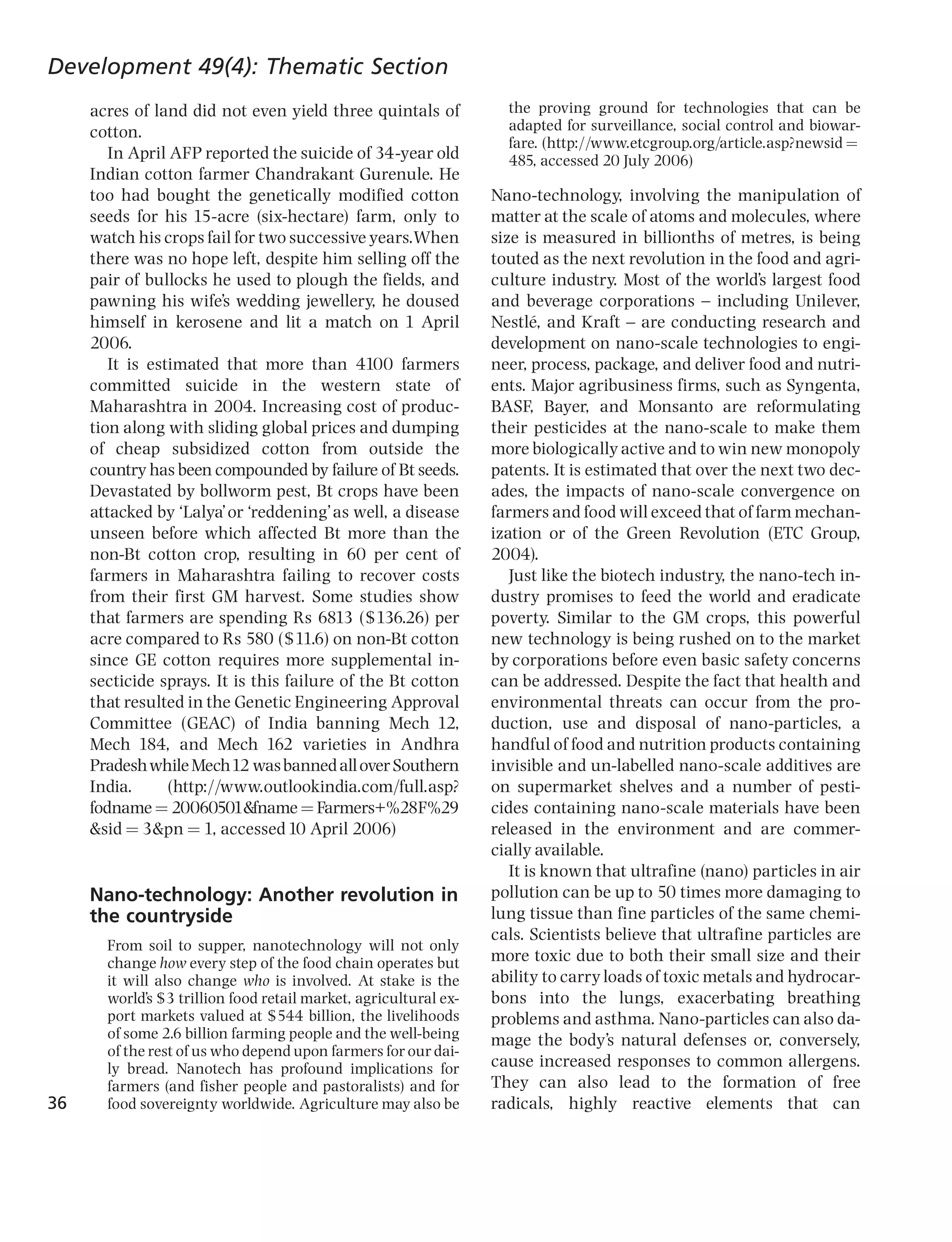 Development 49(4): Thematic Section
     acres of land did not even yield three quintals of             the proving ground for technologies that can be
     cotton.                                                        adapted for surveillance, social control and biowar-
                                                                    fare. (http://www.etcgroup.org/article.asp?newsid ¼
        In April AFP reported the suicide of 34-year old            485, accessed 20 July 2006)
     Indian cotton farmer Chandrakant Gurenule. He
     too had bought the genetically modified cotton               Nano-technology, involving the manipulation of
     seeds for his 15-acre (six-hectare) farm, only to            matter at the scale of atoms and molecules, where
     watch his crops fail for two successive years.When           size is measured in billionths of metres, is being
     there was no hope left, despite him selling off the          touted as the next revolution in the food and agri-
     pair of bullocks he used to plough the fields, and           culture industry. Most of the world’s largest food
     pawning his wife’s wedding jewellery, he doused              and beverage corporations ^ including Unilever,
     himself in kerosene and lit a match on 1 April               Nestle, and Kraft ^ are conducting research and
                                                                          Ł
     2006.                                                        development on nano-scale technologies to engi-
        It is estimated that more than 4100 farmers               neer, process, package, and deliver food and nutri-
     committed suicide in the western state of                    ents. Major agribusiness firms, such as Syngenta,
     Maharashtra in 2004. Increasing cost of produc-              BASF, Bayer, and Monsanto are reformulating
     tion along with sliding global prices and dumping            their pesticides at the nano-scale to make them
     of cheap subsidized cotton from outside the                  more biologically active and to win new monopoly
     country has been compounded by failure of Bt seeds.          patents. It is estimated that over the next two dec-
     Devastated by bollworm pest, Bt crops have been              ades, the impacts of nano-scale convergence on
     attacked by ‘Lalya’or ‘reddening’as well, a disease          farmers and food will exceed that of farm mechan-
     unseen before which affected Bt more than the                ization or of the Green Revolution (ETC Group,
     non-Bt cotton crop, resulting in 60 per cent of              2004).
     farmers in Maharashtra failing to recover costs                 Just like the biotech industry, the nano-tech in-
     from their first GM harvest. Some studies show               dustry promises to feed the world and eradicate
     that farmers are spending Rs 6813 ($136.26) per              poverty. Similar to the GM crops, this powerful
     acre compared to Rs 580 ($11.6) on non-Bt cotton             new technology is being rushed on to the market
     since GE cotton requires more supplemental in-               by corporations before even basic safety concerns
     secticide sprays. It is this failure of the Bt cotton        can be addressed. Despite the fact that health and
     that resulted in the Genetic Engineering Approval            environmental threats can occur from the pro-
     Committee (GEAC) of India banning Mech 12,                   duction, use and disposal of nano-particles, a
     Mech 184, and Mech 162 varieties in Andhra                   handful of food and nutrition products containing
     Pradesh while Mech12 was banned all over Southern            invisible and un-labelled nano-scale additives are
     India.      (http://www.outlookindia.com/full.asp?           on supermarket shelves and a number of pesti-
     fodname ¼ 20060501&fname ¼ Farmers+%28F%29                   cides containing nano-scale materials have been
     &sid ¼ 3&pn ¼ 1, accessed 10 April 2006)                     released in the environment and are commer-
                                                                  cially available.
                                                                     It is known that ultrafine (nano) particles in air
     Nano-technology: Another revolution in                       pollution can be up to 50 times more damaging to
     the countryside                                              lung tissue than fine particles of the same chemi-
                                                                  cals. Scientists believe that ultrafine particles are
       From soil to supper, nanotechnology will not only
       change how every step of the food chain operates but       more toxic due to both their small size and their
       it will also change who is involved. At stake is the       ability to carry loads of toxic metals and hydrocar-
       world’s $3 trillion food retail market, agricultural ex-   bons into the lungs, exacerbating breathing
       port markets valued at $544 billion, the livelihoods       problems and asthma. Nano-particles can also da-
       of some 2.6 billion farming people and the well-being      mage the body’s natural defenses or, conversely,
       of the rest of us who depend upon farmers for our dai-
       ly bread. Nanotech has profound implications for           cause increased responses to common allergens.
       farmers (and fisher people and pastoralists) and for       They can also lead to the formation of free
36     food sovereignty worldwide. Agriculture may also be        radicals, highly reactive elements that can
 