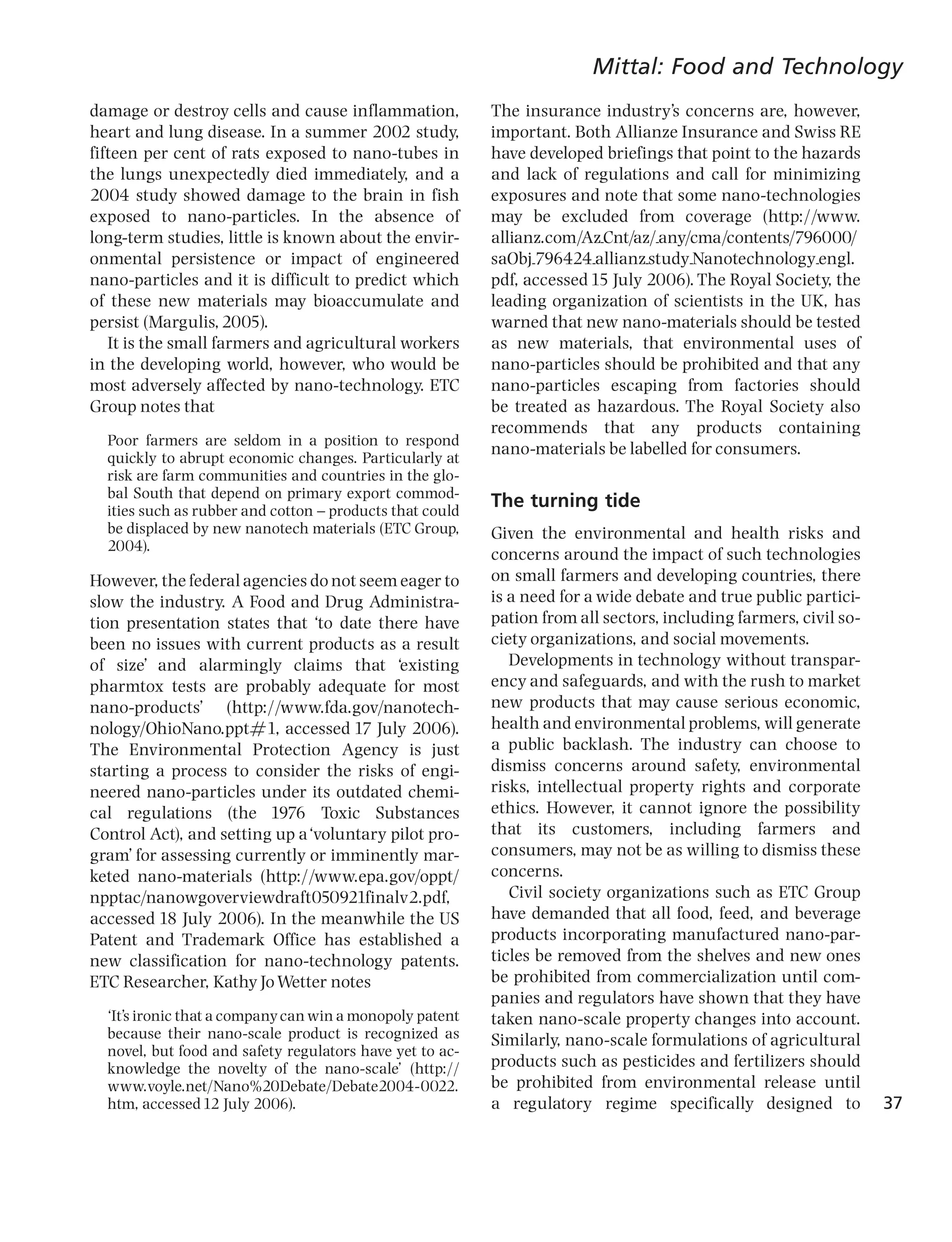 Mittal: Food and Technology
damage or destroy cells and cause inflammation,           The insurance industry’s concerns are, however,
heart and lung disease. In a summer 2002 study,           important. Both Allianze Insurance and Swiss RE
fifteen per cent of rats exposed to nano-tubes in         have developed briefings that point to the hazards
the lungs unexpectedly died immediately, and a            and lack of regulations and call for minimizing
2004 study showed damage to the brain in fish             exposures and note that some nano-technologies
exposed to nano-particles. In the absence of              may be excluded from coverage (http://www.
long-term studies, little is known about the envir-       allianz.com/Az_Cnt/az/_any/cma/contents/796000/
onmental persistence or impact of engineered              saObj_796424_allianz_study_Nanotechnology_engl.
nano-particles and it is difficult to predict which       pdf, accessed 15 July 2006). The Royal Society, the
of these new materials may bioaccumulate and              leading organization of scientists in the UK, has
persist (Margulis, 2005).                                 warned that new nano-materials should be tested
   It is the small farmers and agricultural workers       as new materials, that environmental uses of
in the developing world, however, who would be            nano-particles should be prohibited and that any
most adversely affected by nano-technology. ETC           nano-particles escaping from factories should
Group notes that                                          be treated as hazardous. The Royal Society also
                                                          recommends that any products containing
  Poor farmers are seldom in a position to respond
                                                          nano-materials be labelled for consumers.
  quickly to abrupt economic changes. Particularly at
  risk are farm communities and countries in the glo-
  bal South that depend on primary export commod-
  ities such as rubber and cotton ^ products that could
                                                          The turning tide
  be displaced by new nanotech materials (ETC Group,      Given the environmental and health risks and
  2004).
                                                          concerns around the impact of such technologies
However, the federal agencies do not seem eager to        on small farmers and developing countries, there
slow the industry. A Food and Drug Administra-            is a need for a wide debate and true public partici-
tion presentation states that ‘to date there have         pation from all sectors, including farmers, civil so-
been no issues with current products as a result          ciety organizations, and social movements.
of size’ and alarmingly claims that ‘existing                Developments in technology without transpar-
pharmtox tests are probably adequate for most             ency and safeguards, and with the rush to market
nano-products’ (http://www.fda.gov/nanotech-              new products that may cause serious economic,
nology/OhioNano.ppt#1, accessed 17 July 2006).            health and environmental problems, will generate
The Environmental Protection Agency is just               a public backlash. The industry can choose to
starting a process to consider the risks of engi-         dismiss concerns around safety, environmental
neered nano-particles under its outdated chemi-           risks, intellectual property rights and corporate
cal regulations (the 1976 Toxic Substances                ethics. However, it cannot ignore the possibility
Control Act), and setting up a‘voluntary pilot pro-       that its customers, including farmers and
gram’ for assessing currently or imminently mar-          consumers, may not be as willing to dismiss these
keted nano-materials (http://www.epa.gov/oppt/            concerns.
npptac/nanowgoverviewdraft050921finalv2.pdf,                 Civil society organizations such as ETC Group
accessed 18 July 2006). In the meanwhile the US           have demanded that all food, feed, and beverage
Patent and Trademark Office has established a             products incorporating manufactured nano-par-
new classification for nano-technology patents.           ticles be removed from the shelves and new ones
ETC Researcher, Kathy Jo Wetter notes                     be prohibited from commercialization until com-
                                                          panies and regulators have shown that they have
  ‘It’s ironic that a company can win a monopoly patent   taken nano-scale property changes into account.
  because their nano-scale product is recognized as       Similarly, nano-scale formulations of agricultural
  novel, but food and safety regulators have yet to ac-
  knowledge the novelty of the nano-scale’ (http://       products such as pesticides and fertilizers should
  www.voyle.net/Nano%20Debate/Debate2004-0022.            be prohibited from environmental release until
  htm, accessed 12 July 2006).                            a regulatory regime specifically designed to            37
 