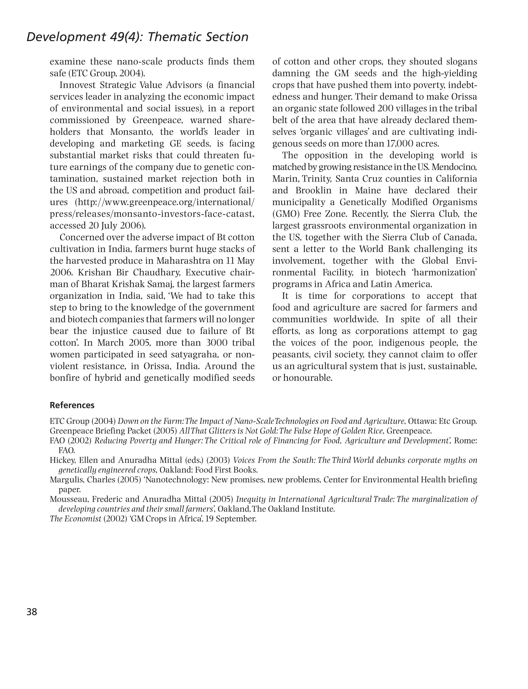 Development 49(4): Thematic Section
     examine these nano-scale products finds them                of cotton and other crops, they shouted slogans
     safe (ETC Group, 2004).                                     damning the GM seeds and the high-yielding
        Innovest Strategic Value Advisors (a financial           crops that have pushed them into poverty, indebt-
     services leader in analyzing the economic impact            edness and hunger. Their demand to make Orissa
     of environmental and social issues), in a report            an organic state followed 200 villages in the tribal
     commissioned by Greenpeace, warned share-                   belt of the area that have already declared them-
     holders that Monsanto, the world’s leader in                selves ‘organic villages’ and are cultivating indi-
     developing and marketing GE seeds, is facing                genous seeds on more than 17,000 acres.
     substantial market risks that could threaten fu-               The opposition in the developing world is
     ture earnings of the company due to genetic con-            matched by growing resistance in the US. Mendocino,
     tamination, sustained market rejection both in              Marin, Trinity, Santa Cruz counties in California
     the US and abroad, competition and product fail-            and Brooklin in Maine have declared their
     ures (http://www.greenpeace.org/international/              municipality a Genetically Modified Organisms
     press/releases/monsanto-investors-face-catast,              (GMO) Free Zone. Recently, the Sierra Club, the
     accessed 20 July 2006).                                     largest grassroots environmental organization in
        Concerned over the adverse impact of Bt cotton           the US, together with the Sierra Club of Canada,
     cultivation in India, farmers burnt huge stacks of          sent a letter to the World Bank challenging its
     the harvested produce in Maharashtra on 11 May              involvement, together with the Global Envi-
     2006. Krishan Bir Chaudhary, Executive chair-               ronmental Facility, in biotech ‘harmonization’
     man of Bharat Krishak Samaj, the largest farmers            programs in Africa and Latin America.
     organization in India, said, ‘We had to take this              It is time for corporations to accept that
     step to bring to the knowledge of the government            food and agriculture are sacred for farmers and
     and biotech companies that farmers will no longer           communities worldwide. In spite of all their
     bear the injustice caused due to failure of Bt              efforts, as long as corporations attempt to gag
     cotton’. In March 2005, more than 3000 tribal               the voices of the poor, indigenous people, the
     women participated in seed satyagraha, or non-              peasants, civil society, they cannot claim to offer
     violent resistance, in Orissa, India. Around the            us an agricultural system that is just, sustainable,
     bonfire of hybrid and genetically modified seeds            or honourable.

     References
     ETC Group (2004) Down on the Farm:The Impact of Nano-ScaleTechnologies on Food and Agriculture, Ottawa: Etc Group.
     Greenpeace Briefing Packet (2005) All That Glitters is Not Gold:The False Hope of Golden Rice, Greenpeace.
     FAO (2002) Reducing Poverty and Hunger: The Critical role of Financing for Food, Agriculture and Development’, Rome:
       FAO.
     Hickey, Ellen and Anuradha Mittal (eds.) (2003) Voices From the South: The Third World debunks corporate myths on
       genetically engineered crops, Oakland: Food First Books.
     Margulis, Charles (2005) ‘Nanotechnology: New promises, new problems, Center for Environmental Health briefing
       paper.
     Mousseau, Frederic and Anuradha Mittal (2005) Inequity in International Agricultural Trade: The marginalization of
       developing countries and their small farmers’, Oakland,The Oakland Institute.
     The Economist (2002) ‘GM Crops in Africa’, 19 September.




38
 