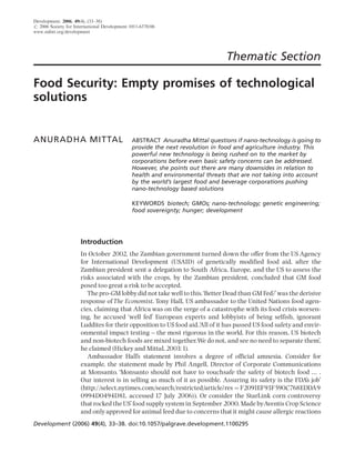 Development, 2006, 49(4), (33–38)
r 2006 Society for International Development 1011-6370/06
www.sidint.org/development




                                                                               Thematic Section

Food Security: Empty promises of technological
solutions


ANURADHA MITTAL                               ABSTRACT Anuradha Mittal questions if nano-technology is going to
                                              provide the next revolution in food and agriculture industry. This
                                              powerful new technology is being rushed on to the market by
                                              corporations before even basic safety concerns can be addressed.
                                              However, she points out there are many downsides in relation to
                                              health and environmental threats that are not taking into account
                                              by the world’s largest food and beverage corporations pushing
                                              nano-technology based solutions

                                              KEYWORDS biotech; GMOs; nano-technology; genetic engineering;
                                              food sovereignty; hunger; development




                      Introduction
                      In October 2002, the Zambian government turned down the offer from the US Agency
                      for International Development (USAID) of genetically modified food aid, after the
                      Zambian president sent a delegation to South Africa, Europe, and the US to assess the
                      risks associated with the crops, by the Zambian president, concluded that GM food
                      posed too great a risk to be accepted.
                         The pro-GM lobby did not take well to this.‘Better Dead than GM Fed?’was the derisive
                      response of The Economist. Tony Hall, US ambassador to the United Nations food agen-
                      cies, claiming that Africa was on the verge of a catastrophe with its food crisis worsen-
                      ing, he accused ‘well fed’ European experts and lobbyists of being selfish, ignorant
                      Luddites for their opposition to US food aid.‘ ll of it has passed US food safety and envir-
                                                                   A
                      onmental impact testing ^ the most rigorous in the world. For this reason, US biotech
                      and non-biotech foods are mixed together.We do not, and see no need to separate them’,
                      he claimed (Hickey and Mittal, 2003:1).
                         Ambassador Hall’s statement involves a degree of official amnesia. Consider for
                      example, the statement made by Phil Angell, Director of Corporate Communications
                      at Monsanto. ‘Monsanto should not have to vouchsafe the safety of biotech food ... .
                      Our interest is in selling as much of it as possible. Assuring its safety is the FDA’s job’
                      (http://select.nytimes.com/search/restricted/article?res ¼ F2091EF93F590C768EDDA9
                      0994D0494D81, accessed 17 July 2006)). Or consider the StarLink corn controversy
                      that rocked the US’food supply system in September 2000. Made byAventis Crop Science
                      and only approved for animal feed due to concerns that it might cause allergic reactions
Development (2006) 49(4), 33–38. doi:10.1057/palgrave.development.1100295
 