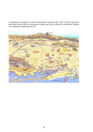 Us adjuntem un mapa de la ciutat de Barcelona. Encercleu amb blau l’institut. Encercleu
amb color verd els edificis, monuments o indrets que heu vist durant la sortida amb l’autocar
i en vermell les parades que heu fet.




                                             8
 
