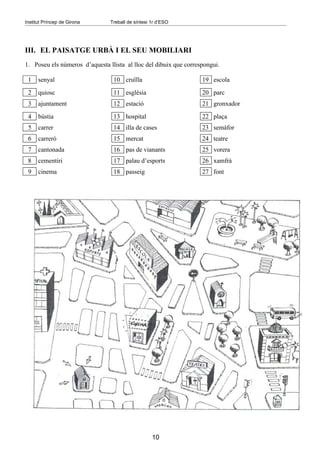 Institut Príncep de Girona      Treball de síntesi 1r d’ESO




III. EL PAISATGE URBÀ I EL SEU MOBILIARI
1. Poseu els números d’aquesta llista al lloc del dibuix que correspongui.

 1    senyal                     10 cruïlla                        19 escola
 2    quiosc                     11 església                       20 parc
 3    ajuntament                 12 estació                        21 gronxador
 4    bústia                     13 hospital                       22 plaça
 5    carrer                     14 illa de cases                  23 semàfor
 6    carreró                    15 mercat                         24 teatre
 7    cantonada                  16 pas de vianants                25 vorera
 8    cementiri                  17 palau d’esports                26 xamfrà
 9    cinema                     18 passeig                        27 font




                                                   10
 