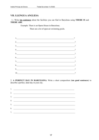 Institut Príncep de Girona           Treball de síntesi 1r d’ESO




VII. LLENGUA ANGLESA
 1.- Write ten sentences about the facilities you can find in Barcelona using THERE IS and
THERE ARE.
               Example: There is an Opera House in Barcelona.
                             There are a lot of open-air swimming pools.



       1-_____________________________________________________________________?

       2-______________________________________________________________________?

       3-______________________________________________________________________?

       4-______________________________________________________________________?

       5-______________________________________________________________________?

       6-______________________________________________________________________?

       7-______________________________________________________________________?

       8-______________________________________________________________________?

       9-______________________________________________________________________?

       10-_____________________________________________________________________?



2. A PERFECT DAY IN BARCELONA. Write a short composition (ten good sentences) to
describe a perfect, ideal day in your city.


1.   _________________________________________________________________________

2.   __________________________________________________________________________

3.   __________________________________________________________________________

4.   __________________________________________________________________________

5.   __________________________________________________________________________

6.   __________________________________________________________________________

7.   __________________________________________________________________________




                                                        17
 
