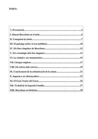 ÍNDEX:




I. Presentació...................................................................................................2

I. Situem Barcelona en el món........................................................................6

II. Coneguem la ciutat.....................................................................................7

III. El paisatge urbà i el seu mobiliari..........................................................10

IV. Els llocs singulars de Barcelona.............................................................12

V. Eix cronològic dels fets singulars.............................................................13

VI. La ciudad y sus monumentos..................................................................15

VII. Llengua anglesa......................................................................................17

VIII. Els arbres dels carrers.........................................................................19

IX. Coneixement de la urbanització de la ciutat.........................................21

X. Juguem a ser dissenyadors.......................................................................23

XI. El Gran Teatre del Liceu........................................................................26

XII. Treball de la Sagrada Família..............................................................27

XIII. Barcelona en bicicleta..........................................................................30
 