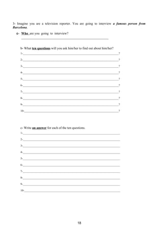 3- Imagine you are a television reporter. You are going to interview a famous person from
Barcelona.
  a- Who are you going to interview?
     _____________________________________________________


     b- What ten questions will you ask him/her to find out about him/her?
     1-______________________________________________________________________?

     2-______________________________________________________________________?

     3-______________________________________________________________________?

     4-______________________________________________________________________?

     5-______________________________________________________________________?

     6-______________________________________________________________________?

     7-______________________________________________________________________?

     8-______________________________________________________________________?

     9-______________________________________________________________________?

     10-_____________________________________________________________________?




     c- Write an answer for each of the ten questions.
     1-_______________________________________________________________________

     2-_______________________________________________________________________

     3-_______________________________________________________________________

     4-_______________________________________________________________________

     5-_______________________________________________________________________

     6-_______________________________________________________________________

     7-_______________________________________________________________________

     8-_______________________________________________________________________

     9-_______________________________________________________________________

     10-______________________________________________________________________




                                                18
 