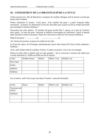 Institut Príncep de Girona          Treball de síntesi 1r d’ESO



IX. CONEIXEMENT DE LA URBANITZACIÓ DE LA CIUTAT
Volem mesurar tres illes de Barcelona i comparar els resultats obtinguts amb la mesura a escala que
farem sobre el plànol.
Primer calcularem la mesura d’una passa d’un membre del grup i a partir d’aquesta dada,
mesurarem , en passes, les dimensions d’una illa. Recordeu que la passa cal fer-la sempre procurant
que mantingui la mateixa distància !
Necessiteu una cinta mètrica. El membre del grup escollit farà 5 passes, en el pati de l’institut,
totes iguals ; la resta del grup mesurarà la distància recorreguda en centímetres i partir d’aquesta
dada calcularà la mida d’una passa. Podeu fer vàries proves abans de fer la mesura definitiva.
Mida d’una passa = ..................cm      ..................................m.
Ara haureu de mesurar, en passes les mides de tres illes
La d’una illa típica de l’Eixample, delimitada pels carrers Sant Antoni Mª Claret, Sicília, Indústria i
Sardenya.
Aneu amb compte amb els xamfrans. Preneu la mida ( en passes) com si fos un rectangle.
Preneu la mida sobre el plànol amb un regle graduat i feu la conversió a mesura real sabent que
l’escala utilitzada és 1:4500 cm (4500 cm són 45 metres)
Carrer            Nombre Passes           Metres          Plànol ( cm)              Realitat ( m)
Pare Claret
Sicília
Indústria
Sardenya


Feu el mateix amb l’illa en què està ubicat l’institut : (zona del Guinardó)


Carrer            Passes                  Metres          Plànol ( cm)              Realitat ( m)
Travessera de
Gràcia
Sardenya




                                                          21
 