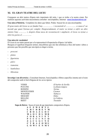 Institut Príncep de Girona        Treball de síntesi 1r d’ESO



XI. EL GRAN TEATRE DEL LICEU
Coneguem un dels teatres d'òpera més importants del món, i que es troba a la nostra ciutat. Per
realitzar aquestes activitats necessitareu consultar enciclopèdies, Internet: www.liceubarcelona.cat
Una mica d'història. Completeu les dates que falten. Podeu buscar-les en una enciclopèdia:
El gran teatre del Liceu va ser fundat l'any …………….. i reconstruït el …………….. a causa d’ un
incendi que quasi l'arrasa per complet. Desgraciadament, el teatre va tornar a sofrir un altre
sinistre l'any …………. i, després d'una tasca de reconstrucció i ampliació, el Liceu va tornar a
obrir les portes el …………….

Una mica de vocabulari
El Liceu és un teatre pensat per a la representació d'espectacles d'òpera i de ballet.
Busqueu el significat d'aquests termes; descobrireu que uns fan referència a llocs del teatre i altres a
persones que fan possible que una òpera es dugui a terme.

-   prosceni
-   platea
-   figurinista
-   palco
-   tramoista
-   bambolines
-   llibretista

Investigo i em diverteixo . Consultant Internet, l'enciclopèdia o llibres específics intenta unir el nom
del compositor amb el títol d'alguna de les seves òperes:

                    VERDI                                       El barber de Sevilla
                    PUCCINI                                     La flauta màgica
                    ROSSINI                                     Norma
                    MONTEVERDI                                  Carmen
                    WAGNER                                      Nabucco
                    MOZART                                      Orfeo
                    BELLINI                                     La Valkiria
                    BIZET                                       Turandot

           Sopa de lletres: busca el nom de sis importants compositors d'òpera.
                         A F Z W E B T J
                          L H I D R E V M
                          I B O A Z L O U
                          M A O I D L M R
                          J O B A N I E T
                          P U C C I N I O
                          Z A C L G I N E
                          C T R A Z O M U
                          L O W I E N M Y



                                                     26
 