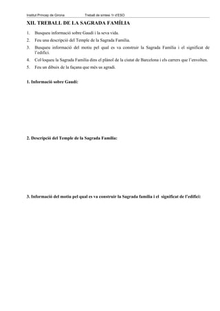 Institut Príncep de Girona       Treball de síntesi 1r d’ESO

XII. TREBALL DE LA SAGRADA FAMÍLIA
1.   Busqueu informació sobre Gaudí i la seva vida.
2.   Feu una descripció del Temple de la Sagrada Família.
3.   Busqueu informació del motiu pel qual es va construir la Sagrada Família i el significat de
     l’edifici.
4.   Col·loqueu la Sagrada Família dins el plànol de la ciutat de Barcelona i els carrers que l’envolten.
5.   Feu un dibuix de la façana que més us agradi.


1. Informació sobre Gaudí:




2. Descripció del Temple de la Sagrada Família:




3. Informació del motiu pel qual es va construir la Sagrada família i el significat de l’edifici:
 
