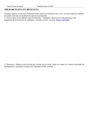 Institut Príncep de Girona                Treball de síntesi 1r d’ESO

XIII.BARCELONA EN BICICLETA
En aquest apartat, d’activitats d’educació física, haureu de consultar unes webs i els seus respectius enllaços,
per poder contestar correctament les qüestions proposades.
1- Com ja sabeu, hi ha diferents tipus de bicicletes. Expliqueu i descriviu les característiques més
importants de les bicicletes de muntanya, velocitat o curses, i passeig: Moure's amb bici.




2- Dissenyeu i dibuixeu una bicicleta per circular per la ciutat, tenint en compte les vostres necessitats de
desplaçament i anomeneu les parts més importants (selló, manillar...).
 