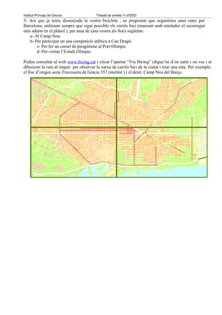 Institut Príncep de Girona               Treball de síntesi 1r d’ESO
3- Ara que ja teniu dissenyada la vostra bicicleta , us proposem que organitzeu unes rutes per
Barcelona, utilitzant sempre que sigui possible els carrils bici (marcant amb retolador el recorregut
més adient en el plànol ), per anar de casa vostra als llocs següents:
   a- Al Camp Nou.
   b- Per participar en una competició atlètica a Can Dragó.
       c- Per fer un curset de piragüisme al Port Olímpic.
       d- Per visitar l’Estadi Olímpic.

Podeu consultar al web www.bicing.cat i clicar l’apartat “Via Bicing” (digue’ns d’on surts i on vas i et
dibuixem la ruta al mapa) per observar la xarxa de carrils bici de la ciutat i triar una ruta. Per exemple,
el lloc d’origen seria Travessera de Gràcia 357 (institut ) i el destí: Camp Nou del Barça.
 