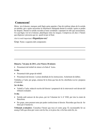 Comencem!
Mireu tot el dossier, marqueu amb llapis quins apartats s’han de realitzar abans de la sortida
en autobús, per a quins necessiteu la informació obtinguda durant la sortida i quins es poden
fer després. Durant la sortida recordeu d’anar coordinats i apuntant tot allò que necessitareu.
Un cop hàgiu vist tot el dossier, planifiqueu totes les tasques. Comproveu els dies i l’horari
que disposeu i procureu que no quedi tot per al final.
Això és molt important: Organitzeu-vos!
Grup. Noms i cognoms dels components:




Dimarts, 7 de juny de 2011, a les 9 hores 30 minuts:
•    Presentació del treball de síntesi a la Sala d’ Actes.
1r dia:
•    Presentació dels grups de treball.
•    Presentació del dossier. Lectura detallada de les instruccions. Aclariment de dubtes.
Treballeu a l’aula: per grups, enteneu bé la feina que heu de fer, distribuïu-vos-la i prepareu
el material.
2n i 4t dies:
•    Treball a l’aula: redacció escrita del dossier i preparació de la intervenció oral davant del
     tribunal avaluador.
3r dia:
•    Sortida amb autocar de dos pisos, per tot l’alumnat de 1r d’ ESO, per tota la ciutat de
     Barcelona.
•    Per grups, aneu prenent notes per poder confeccionar el dossier. Recordeu que heu de fer
     fotos per il·lustrar-lo.
Tribunals avaluadors. Consulteu l’horari que toca al vostre grup. És recomanable fer un
assaig d’allò que direu per veure com ho feu, si és prou clar, si ho heu entès bé, etc.




                                                 3
 