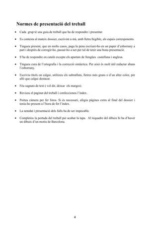 Normes de presentació del treball
•    Cada grup té una guia de treball que ha de respondre i presentar.

•    Es contesta al mateix dossier, escrivint a mà, amb lletra llegible, als espais corresponents.

•    Tingueu present, que en molts casos, paga la pena escriure-ho en un paper d’esborrany a
     part i després de corregir-ho, passar-ho a net per tal de tenir una bona presentació.

•    S’ha de respondre en català excepte els apartats de llengües castellana i anglesa.

•    Tingueu cura de l’ortografia i la correcció sintàctica. Per això és molt útil redactar abans
     l’esborrany.

•    Escriviu títols on calgui, utilitzeu els subratllats, lletres més grans o d’un altre color, per
     allò que calgui destacar.

•    Féu sagnats de text ( vol dir, deixar els marges).

•    Reviseu el paginat del treball i confeccioneu l’índex .

•    Porteu càmera per fer fotos. Si és necessari, afegiu pàgines extra al final del dossier i
     teniu-ho present a l’hora de fer l’índex.

•    La netedat i presentació dels fulls ha de ser impecable.

•    Completeu la portada del treball per acabar la tapa. Al requadre del dibuix hi ha d’haver
     un dibuix d’un motiu de Barcelona.




                                                 4
 