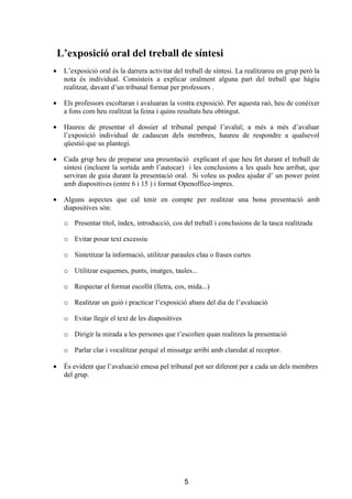 L’exposició oral del treball de síntesi
•    L’exposició oral és la darrera activitat del treball de síntesi. La realitzareu en grup però la
     nota és individual. Consisteix a explicar oralment alguna part del treball que hàgiu
     realitzat, davant d’un tribunal format per professors .

•    Els professors escoltaran i avaluaran la vostra exposició. Per aquesta raó, heu de conèixer
     a fons com heu realitzat la feina i quins resultats heu obtingut.

•    Haureu de presentar el dossier al tribunal perquè l’avaluï; a més a més d’avaluar
     l’exposició individual de cadascun dels membres, haureu de respondre a qualsevol
     qüestió que us plantegi.

•    Cada grup heu de preparar una presentació explicant el que heu fet durant el treball de
     síntesi (incloent la sortida amb l’autocar) i les conclusions a les quals heu arribat, que
     serviran de guia durant la presentació oral. Si voleu us podeu ajudar d’ un power point
     amb diapositives (entre 6 i 15 ) i format Openoffice-impres.

•    Alguns aspectes que cal tenir en compte per realitzar una bona presentació amb
     diapositives són:

     o Presentar títol, índex, introducció, cos del treball i conclusions de la tasca realitzada

     o Evitar posar text excessiu

     o Sintetitzar la informació, utilitzar paraules clau o frases curtes

     o Utilitzar esquemes, punts, imatges, taules...

     o Respectar el format escollit (lletra, cos, mida...)

     o Realitzar un guió i practicar l’exposició abans del dia de l’avaluació

     o Evitar llegir el text de les diapositives

     o Dirigir la mirada a les persones que t’escolten quan realitzes la presentació

     o Parlar clar i vocalitzar perquè el missatge arribi amb claredat al receptor.

•    És evident que l’avaluació emesa pel tribunal pot ser diferent per a cada un dels membres
     del grup.




                                                   5
 