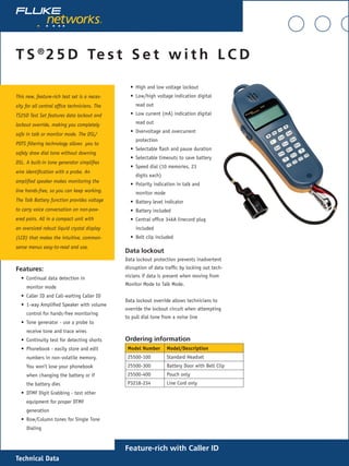 Technical Data
T S ®
2 5 D Te s t S e t w i t h L C D
Feature-rich with Caller ID
This new, feature-rich test set is a neces-
sity for all central office technicians. The
TS25D Test Set features data lockout and
lockout override, making you completely
safe in talk or monitor mode. The DSL/
POTS filtering technology allows you to
safely draw dial tone without downing
DSL. A built-in tone generator simplifies
wire identification with a probe. An
amplified speaker makes monitoring the
line hands-free, so you can keep working.
The Talk Battery function provides voltage
to carry voice conversation on non-pow-
ered pairs. All in a compact unit with
an oversized robust liquid crystal display
(LCD) that makes the intuitive, common-
sense menus easy-to-read and use.
Features:
Continual data detection in
monitor mode
Caller ID and Call-waiting Caller ID
1-way Amplified Speaker with volume
control for hands-free monitoring
Tone generator - use a probe to
receive tone and trace wires
Continuity test for detecting shorts
Phonebook - easily store and edit
numbers in non-volatile memory.
You won’t lose your phonebook
when changing the battery or if
the battery dies
DTMF Digit Grabbing - test other
equipment for proper DTMF
generation
Row/Column tones for Single Tone
Dialing
•
•
•
•
•
•
•
•
High and low voltage lockout
Low/high voltage indication digital
read out
Low current (mA) indication digital
read out
Overvoltage and overcurrent
protection
Selectable flash and pause duration
Selectable timeouts to save battery
Speed dial (10 memories, 23
digits each)
Polarity indication in talk and
monitor mode
Battery level indicator
Battery included
Central office 346A linecord plug
included
Belt clip included
Data lockout
Data lockout protection prevents inadvertent
disruption of data traffic by locking out tech-
nicians if data is present when moving from
Monitor Mode to Talk Mode.
Data lockout override allows technicians to
override the lockout circuit when attempting
to pull dial tone from a noise line
Ordering information
Model Number Model/Description
25500-100 Standard Headset
25500-300 Battery Door with Belt Clip	
25500-400 Pouch only
P3218-234 Line Cord only
•
•
•
•
•
•
•
•
•
•
•
•
 