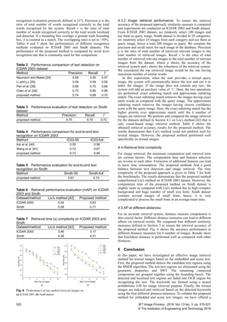 recognition evaluation protocols defined in [37]. Precision p is the
ratio of total number of words recognised correctly to the total
words recognised by the system. Recall r is the ratio of total
number of words recognised correctly to the total words localised
and detected. If a bounding box overlaps a ground truth bounding
box, it is counted as a match. The overlapping ratio is set to >50%.
Tables 4 and 5 show the performances of different recognition
methods evaluated on ICDAR 2003 and Sindh datasets. The
performance of the proposed method is computed by word level
recognition rate that is commonly used for fair comparison.
4.3.2 Image retrieval performance: To ensure the retrieval
accuracy of the proposed approach, similarity measure is computed
and experiments are conducted on ICDAR 2003 and Sindh dataset.
From ICDAR 2003 dataset, we randomly select 100 images and
use them as query image. Sindh dataset is divided in 20 categories;
we randomly select 10 images from each category and use them as
query image, hence a total 200 images as query. We compute the
precision and recall ratios for each image in the database. Precision
p is the ratio of total number of retrieved relevant images to the
total number of retrieved images. Recall r is the ratio of total
number of retrieved relevant images to the total number of relevant
images from the dataset, where p shows the accuracy of the
retrieval system and r shows the robustness of the retrieval system.
We considered the top retrieved image would be the one having
maximum number of similar words.
In this experiment, when the user provides a textual query
image, the system will automatically detect the text and use it to
index the images. If the image does not contain any text, the
system will add an auxiliary value of ‘1’. Here, the two operations
are performed: exact substring match and approximate substring
match. The exact substring match retrieves the images having exact
same words as compared with the query image. The approximate
substring match retrieves the images having closest confidence
score with the query image. Here, the exact substring match has the
higher priority over approximate match until the k number of
images are retrieved. We perform and compared the image retrieval
for the datasets defined in Section 4.1 on Liu's method [42] that is
only visual-based image retrieval method. Table 6 shows the
obtained retrieval accuracy results for the proposed method. The
results demonstrate that Liu's method could not perform well for
textual images. However, the proposed method performed well
specifically on textual images.
4.4 Retrieval time complexity
For image retrieval, the minimum computation and retrieval time
are curious factors. The computation time and features selection
are reverse to each other. Extraction of additional features can lead
to more time consumption. The proposed methods find a good
balance between text detection and image retrieval. The time
complexity of the proposed approach is given in Table 7 for both
the benchmarks. The results demonstrate that the proposed method
outperformed Liu's method on ICDAR 2003 dataset. However, the
computation time of the proposed method on Sindh dataset is
slightly more as compared with Liu's method due to high complex
background and huge number of small size fonts. Sindh dataset
contains several images of small fonts; hence, it is very
complicated to process the small fonts in an average mean time.
4.5 AP at different distances
For an accurate retrieval system, distance measure computation is
also crucial factor. Different distance measures can lead to different
effects on retrieval results. We computed four different similarity
measures defined in Section 3 to ensure the retrieval accuracy of
the proposed method. Fig. 6 shows the accuracy performance at
different distance measures for k number of images. Results show
that Euclidean distance is performed well as compared with other
distances.
5 Conclusion
In this paper, we have investigated an effective image retrieval
method for textual images based on the embedded and scene text.
First, the proposed method detects the candidate text regions using
the MSER algorithm. The non-text regions are eliminated using the
geometric properties and SWT. The remaining connected
components are grouped together using the bounding boxes. The
detected and localised text regions are faded into OCR engine for
recognising the text. The keywords are formed using a neural
probabilistic LM for image retrieval purpose. Finally, the textual
images are indexed and retrieved based on the detected keywords
using the four different distance measures. To validate the proposed
method for embedded and scene text images, we have offered a
Table 2 Performance comparison of text detection on
ICDAR 2003 dataset
Method Precision Recall f
Neumann and Matas [20] 0.59 0.55 0.57
Li and Lu [35] 0.59 0.59 0.59
Pan et al. [39] 0.66 0.70 0.68
Chen et al. [34] 0.73 0.60 0.66
proposed method 0.74 0.68 0.70
Table 3 Performance evaluation of text detection on Sindh
dataset
Method Precision Recall f
proposed method 0.75 0.70 0.72
Table 4 Performance comparison for end-to-end text
recognition on ICDAR 2003
Method IC03-50 IC03-full
Kai et al. [40] 0.55 0.56
Wang et al. [41] 0.72 0.67
proposed method 0.73 0.69
Table 5 Performance evaluation for end-to-end text
recognition on Sindh
Method Sindh-50 Sindh-full
proposed method 0.67 0.73
Table 6 Retrieval performance evaluation (mAP) on ICDAR
2003 and Sindh
Dataset/method Liu's method [42] Proposed method
ICDAR 2003 0.54 0.63
Sindh 0.59 0.71
Table 7 Retrieval time (s) complexity on ICDAR 2003 and
Sindh
Dataset/method Liu's method [42] Proposed method
ICDAR 2003 3.46 3.17
Sindh 4.38 4.51
Fig. 6  Performance of top-ranked retrieval images on
(a) ICDAR 2003, (b) Sindh dataset
520 IET Image Process., 2019, Vol. 13 Iss. 3, pp. 515-521
© The Institution of Engineering and Technology 2018
 