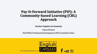 Pay-It-Forward Initiative (PIF): A
Community-based Learning (CBL)
Approach
Teachers Together for Humanity
Hanaa Khamis
NileTESOL Professional Development (PD) Committee Chair
 