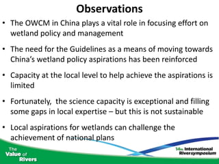 Observations
• The OWCM in China plays a vital role in focusing effort on
  wetland policy and management
• The need for the Guidelines as a means of moving towards
  China’s wetland policy aspirations has been reinforced
• Capacity at the local level to help achieve the aspirations is
  limited
• Fortunately, the science capacity is exceptional and filling
  some gaps in local expertise – but this is not sustainable
• Local aspirations for wetlands can challenge the
  achievement of national plans
 