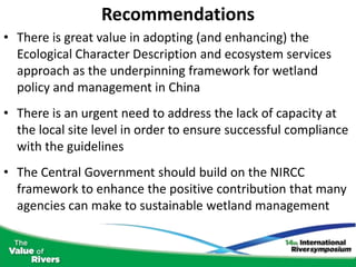 Recommendations
• There is great value in adopting (and enhancing) the
  Ecological Character Description and ecosystem services
  approach as the underpinning framework for wetland
  policy and management in China
• There is an urgent need to address the lack of capacity at
  the local site level in order to ensure successful compliance
  with the guidelines
• The Central Government should build on the NIRCC
  framework to enhance the positive contribution that many
  agencies can make to sustainable wetland management
 
